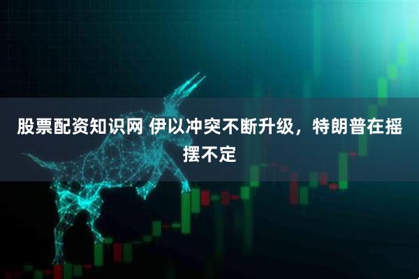 股票配资知识网 伊以冲突不断升级，特朗普在摇摆不定
