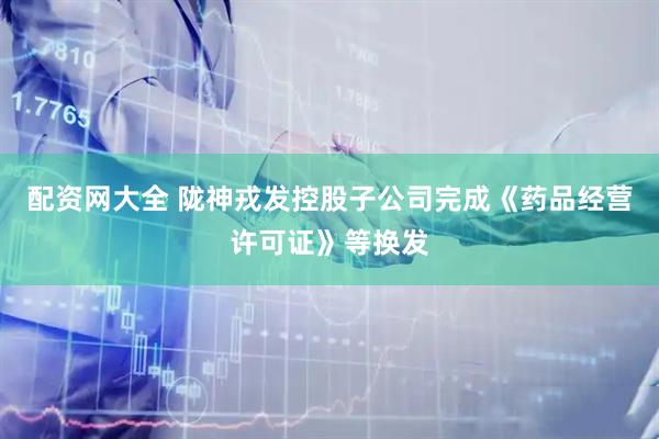 配资网大全 陇神戎发控股子公司完成《药品经营许可证》等换发