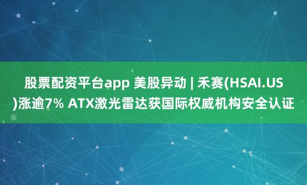 股票配资平台app 美股异动 | 禾赛(HSAI.US)涨逾7% ATX激光雷达获国际权威机构安全认证
