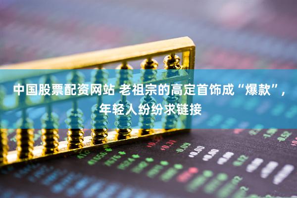 中国股票配资网站 老祖宗的高定首饰成“爆款”, 年轻人纷纷求链接