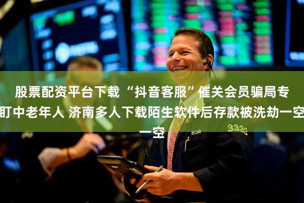 股票配资平台下载 “抖音客服”催关会员骗局专盯中老年人 济南多人下载陌生软件后存款被洗劫一空