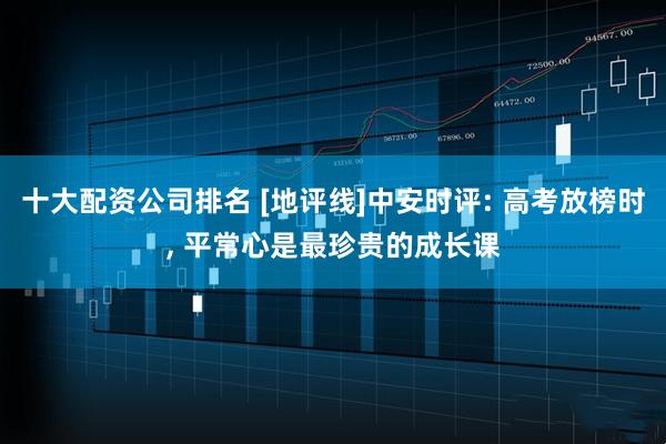 十大配资公司排名 [地评线]中安时评: 高考放榜时, 平常心是最珍贵的成长课