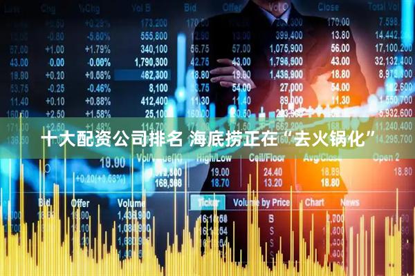 十大配资公司排名 海底捞正在“去火锅化”