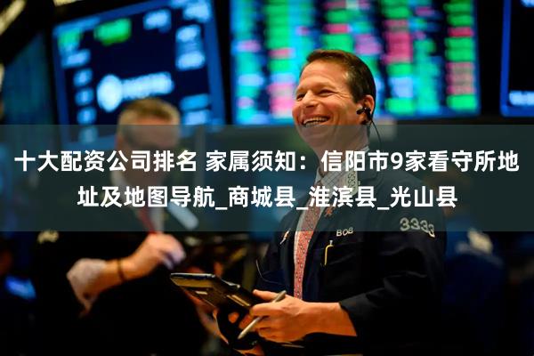 十大配资公司排名 家属须知：信阳市9家看守所地址及地图导航_商城县_淮滨县_光山县