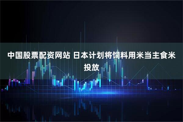 中国股票配资网站 日本计划将饲料用米当主食米投放