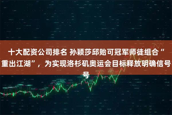 十大配资公司排名 孙颖莎邱贻可冠军师徒组合“重出江湖”，为实现洛杉矶奥运会目标释放明确信号