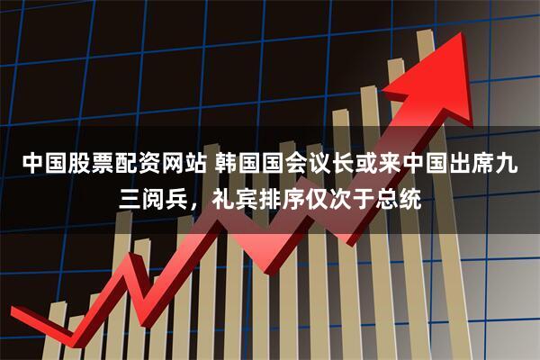 中国股票配资网站 韩国国会议长或来中国出席九三阅兵，礼宾排序仅次于总统