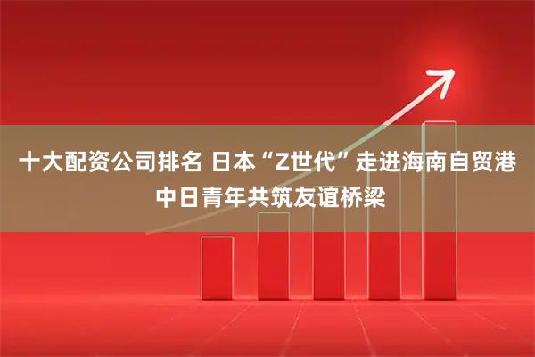 十大配资公司排名 日本“Z世代”走进海南自贸港 中日青年共筑友谊桥梁