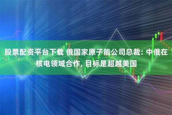 股票配资平台下载 俄国家原子能公司总裁: 中俄在核电领域合作, 目标是超越美国