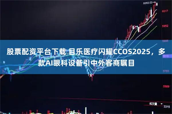 股票配资平台下载 目乐医疗闪耀CCOS2025，多款AI眼科设备引中外客商瞩目