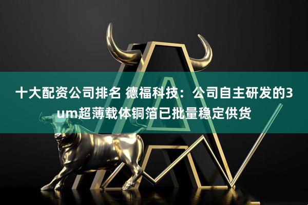 十大配资公司排名 德福科技：公司自主研发的3um超薄载体铜箔已批量稳定供货