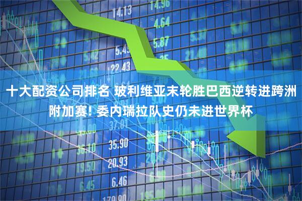 十大配资公司排名 玻利维亚末轮胜巴西逆转进跨洲附加赛! 委内瑞拉队史仍未进世界杯