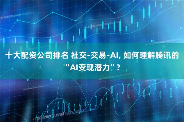 十大配资公司排名 社交-交易-AI, 如何理解腾讯的“AI变现潜力”?