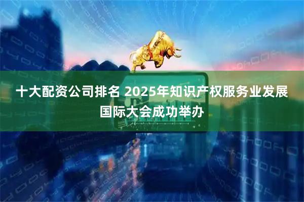 十大配资公司排名 2025年知识产权服务业发展国际大会成功举办