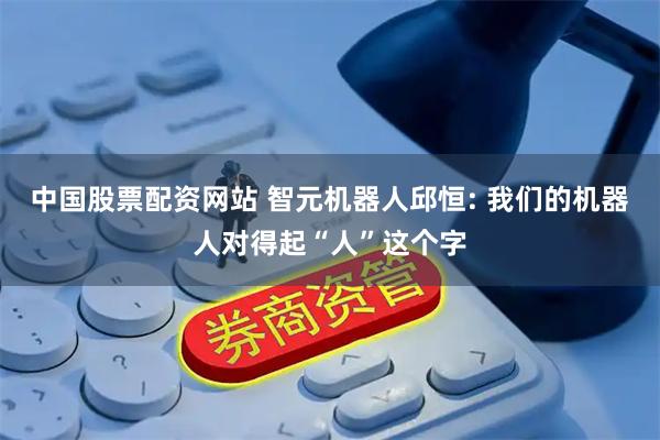 中国股票配资网站 智元机器人邱恒: 我们的机器人对得起“人”这个字