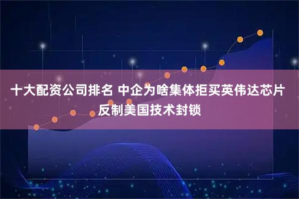 十大配资公司排名 中企为啥集体拒买英伟达芯片 反制美国技术封锁