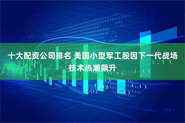 十大配资公司排名 美国小型军工股因下一代战场技术热潮飙升