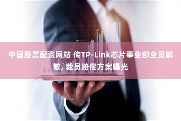 中国股票配资网站 传TP-Link芯片事业部全员解散, 裁员赔偿方案曝光