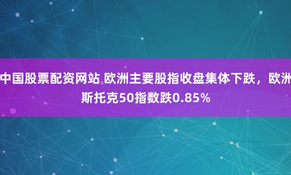 中国股票配资网站 欧洲主要股指收盘集体下跌，欧洲斯托克50指数跌0.85%