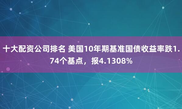 十大配资公司排名 美国10年期基准国债收益率跌1.74个基点，报4.1308%