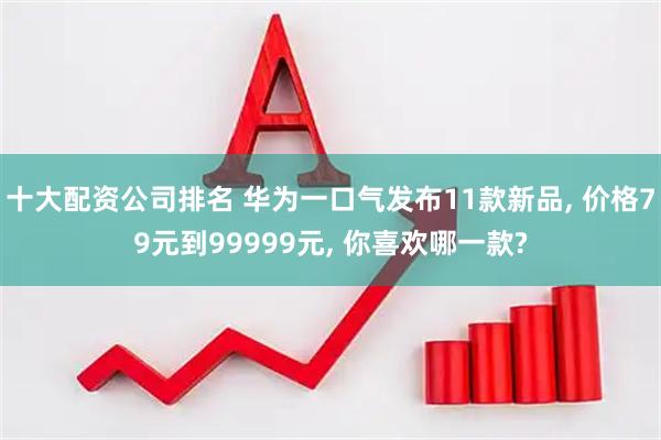 十大配资公司排名 华为一口气发布11款新品, 价格79元到99999元, 你喜欢哪一款?